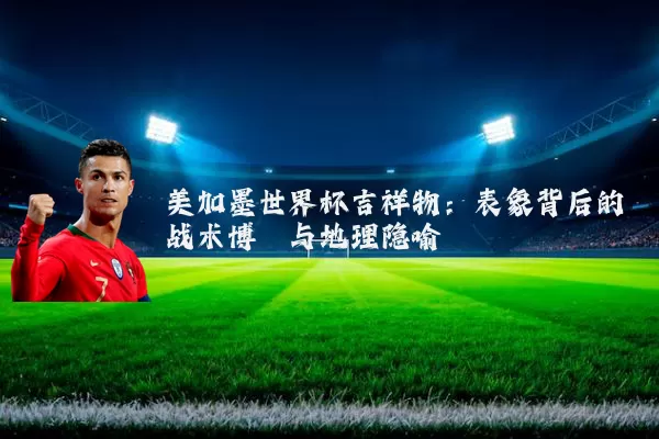 美加墨世界杯吉祥物：表象背后的战术博弈与地理隐喻