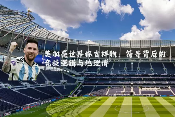 美加墨世界杯吉祥物：符号背后的竞技逻辑与地理博弈
