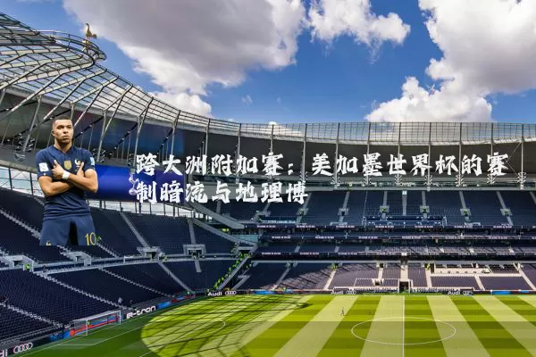 跨大洲附加赛:美加墨世界杯的赛制暗流与地理博弈