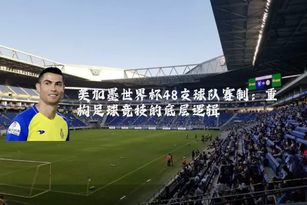 美加墨世界杯48支球队赛制：重构足球竞技的底层逻辑